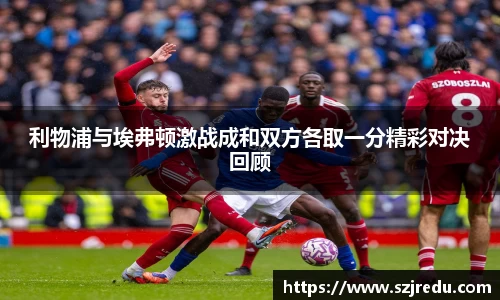 利物浦与埃弗顿激战成和双方各取一分精彩对决回顾