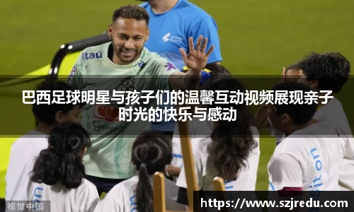 巴西足球明星与孩子们的温馨互动视频展现亲子时光的快乐与感动