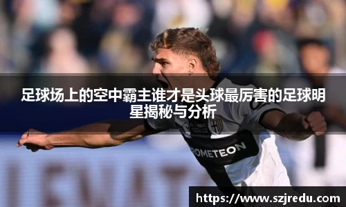 足球场上的空中霸主谁才是头球最厉害的足球明星揭秘与分析